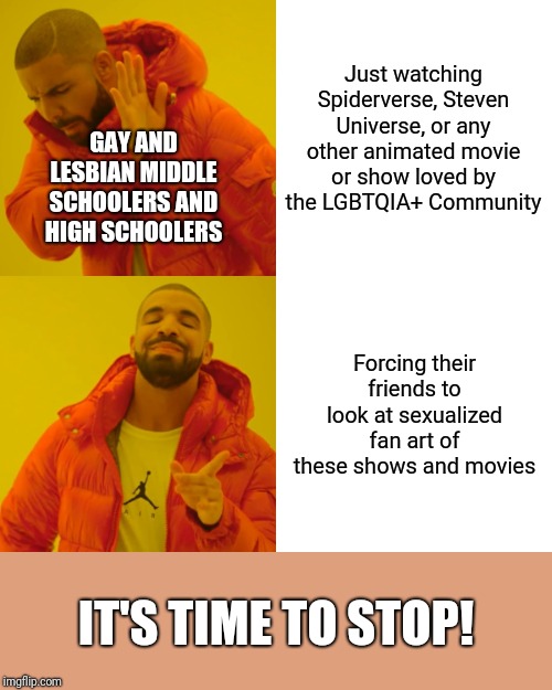 Drake Hotline Bling Meme | Just watching Spiderverse, Steven Universe, or any other animated movie or show loved by the LGBTQIA+ Community; GAY AND LESBIAN MIDDLE SCHOOLERS AND HIGH SCHOOLERS; Forcing their friends to look at sexualized fan art of these shows and movies; IT'S TIME TO STOP! | image tagged in memes,drake hotline bling | made w/ Imgflip meme maker