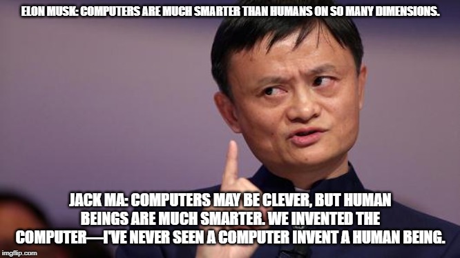 Jack Ma | ELON MUSK: COMPUTERS ARE MUCH SMARTER THAN HUMANS ON SO MANY DIMENSIONS. JACK MA: COMPUTERS MAY BE CLEVER, BUT HUMAN BEINGS ARE MUCH SMARTER. WE INVENTED THE COMPUTER—I'VE NEVER SEEN A COMPUTER INVENT A HUMAN BEING. | image tagged in jack ma | made w/ Imgflip meme maker