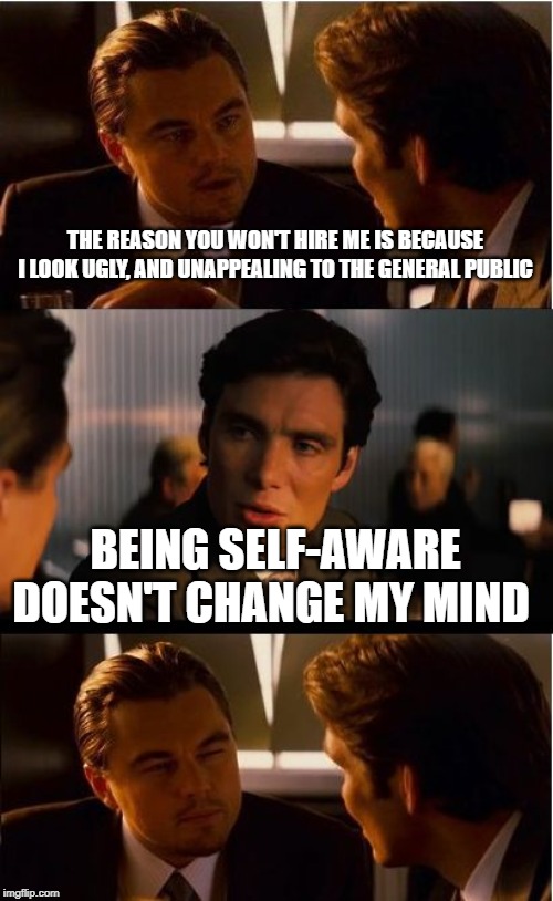 Inception Meme | THE REASON YOU WON'T HIRE ME IS BECAUSE I LOOK UGLY, AND UNAPPEALING TO THE GENERAL PUBLIC; BEING SELF-AWARE DOESN'T CHANGE MY MIND | image tagged in memes,inception | made w/ Imgflip meme maker