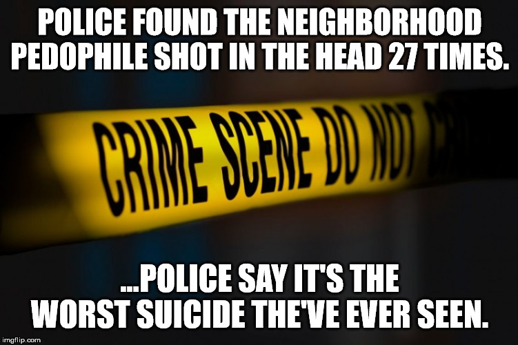 Pedophiles are scum!!! | POLICE FOUND THE NEIGHBORHOOD PEDOPHILE SHOT IN THE HEAD 27 TIMES. ...POLICE SAY IT'S THE WORST SUICIDE THE'VE EVER SEEN. | image tagged in pedophiles,crime,good cops,sheepdog society | made w/ Imgflip meme maker