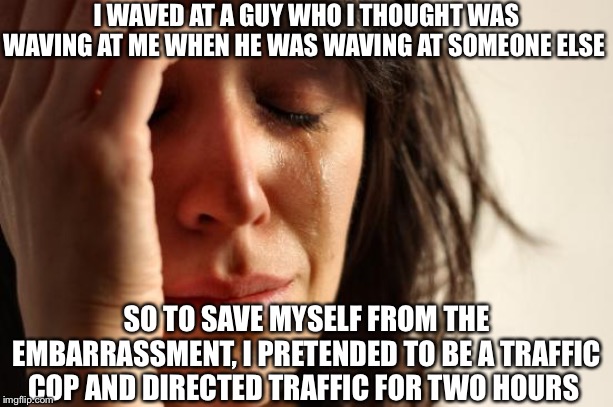 First World Problems Meme | I WAVED AT A GUY WHO I THOUGHT WAS WAVING AT ME WHEN HE WAS WAVING AT SOMEONE ELSE; SO TO SAVE MYSELF FROM THE EMBARRASSMENT, I PRETENDED TO BE A TRAFFIC COP AND DIRECTED TRAFFIC FOR TWO HOURS | image tagged in memes,first world problems | made w/ Imgflip meme maker