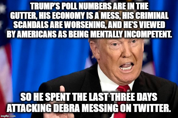 I'm proud that I didn't vote for this dumpster fire. | TRUMP’S POLL NUMBERS ARE IN THE GUTTER, HIS ECONOMY IS A MESS, HIS CRIMINAL SCANDALS ARE WORSENING, AND HE’S VIEWED BY AMERICANS AS BEING MENTALLY INCOMPETENT. SO HE SPENT THE LAST THREE DAYS ATTACKING DEBRA MESSING ON TWITTER. | image tagged in donald trump,economy,twitter,impeach,treason,traitor | made w/ Imgflip meme maker