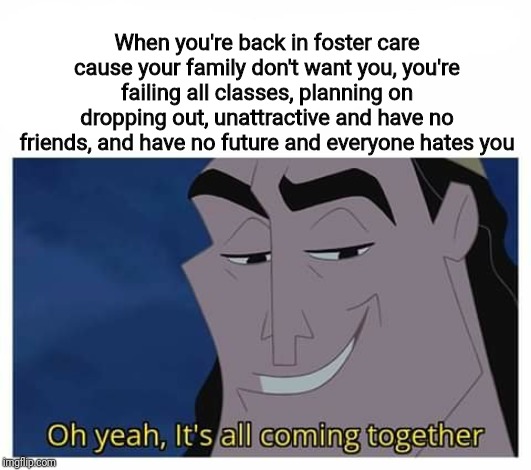 Oh yeah, it's all coming together | When you're back in foster care cause your family don't want you, you're failing all classes, planning on dropping out, unattractive and have no friends, and have no future and everyone hates you | image tagged in oh yeah it's all coming together | made w/ Imgflip meme maker
