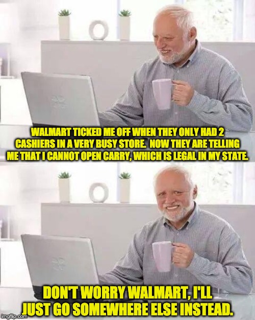 Hide the Pain Harold Meme | WALMART TICKED ME OFF WHEN THEY ONLY HAD 2 CASHIERS IN A VERY BUSY STORE.  NOW THEY ARE TELLING ME THAT I CANNOT OPEN CARRY, WHICH IS LEGAL IN MY STATE. DON'T WORRY WALMART, I'LL JUST GO SOMEWHERE ELSE INSTEAD. | image tagged in memes,hide the pain harold | made w/ Imgflip meme maker