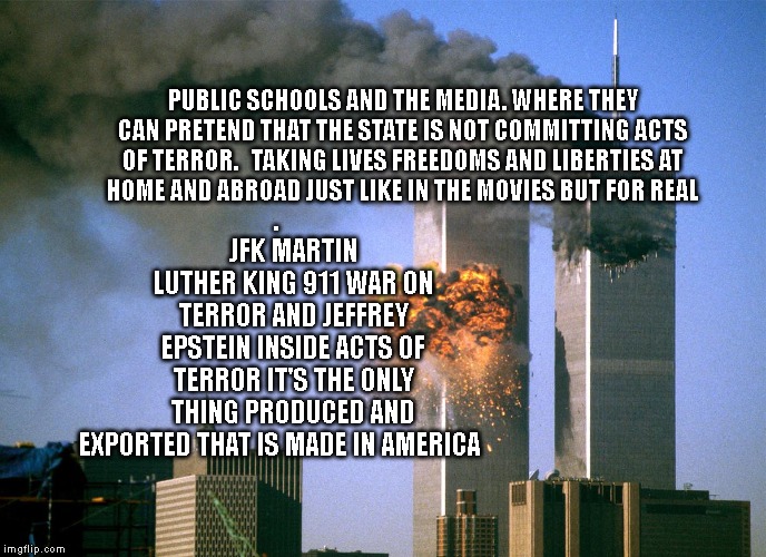 911 9/11 twin towers impact | JFK MARTIN LUTHER KING 911 WAR ON TERROR AND JEFFREY EPSTEIN INSIDE ACTS OF TERROR IT'S THE ONLY THING PRODUCED AND EXPORTED THAT IS MADE IN AMERICA; PUBLIC SCHOOLS AND THE MEDIA. WHERE THEY CAN PRETEND THAT THE STATE IS NOT COMMITTING ACTS OF TERROR.   TAKING LIVES FREEDOMS AND LIBERTIES AT HOME AND ABROAD JUST LIKE IN THE MOVIES BUT FOR REAL . | image tagged in 911 9/11 twin towers impact | made w/ Imgflip meme maker