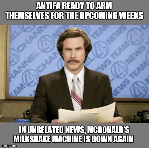 Ron Burgundy | ANTIFA READY TO ARM THEMSELVES FOR THE UPCOMING WEEKS; IN UNRELATED NEWS, MCDONALD'S MILKSHAKE MACHINE IS DOWN AGAIN | image tagged in memes,ron burgundy | made w/ Imgflip meme maker