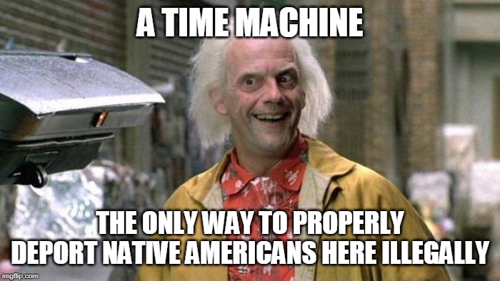 A TIME MACHINE; THE ONLY WAY TO PROPERLY DEPORT NATIVE AMERICANS HERE ILLEGALLY | image tagged in time machine | made w/ Imgflip meme maker