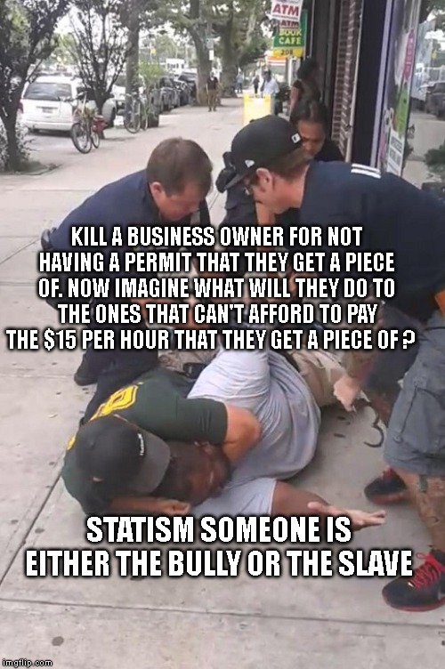 Eric Garner Can't Breathe | KILL A BUSINESS OWNER FOR NOT HAVING A PERMIT THAT THEY GET A PIECE OF. NOW IMAGINE WHAT WILL THEY DO TO THE ONES THAT CAN'T AFFORD TO PAY THE $15 PER HOUR THAT THEY GET A PIECE OF ? STATISM SOMEONE IS EITHER THE BULLY OR THE SLAVE | image tagged in eric garner can't breathe | made w/ Imgflip meme maker