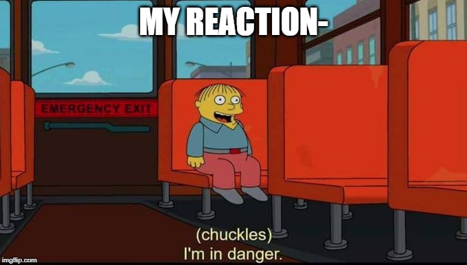 im in danger | MY REACTION- | image tagged in im in danger | made w/ Imgflip meme maker
