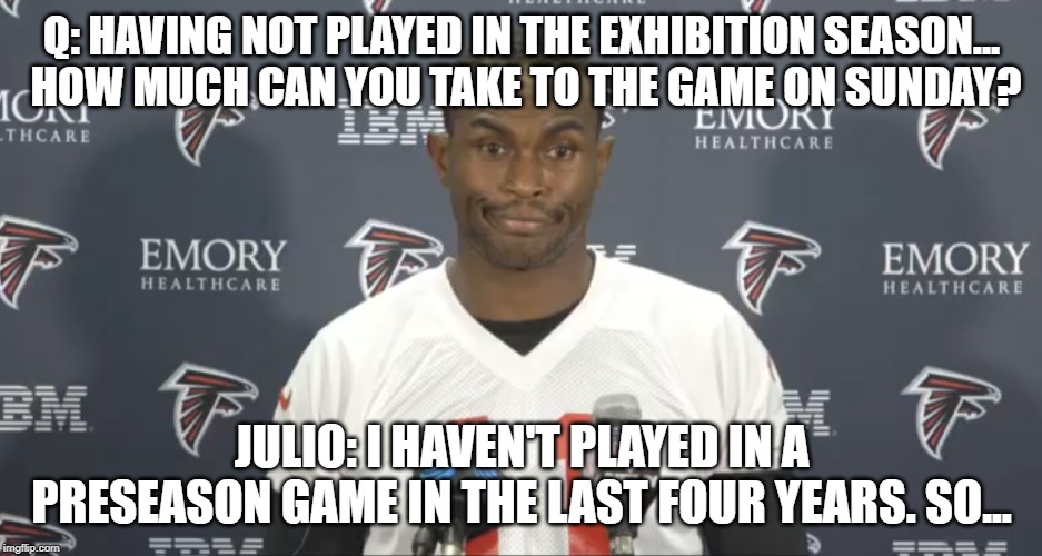 Julio Jones doesn't need preseason | Q: HAVING NOT PLAYED IN THE EXHIBITION SEASON...
 HOW MUCH CAN YOU TAKE TO THE GAME ON SUNDAY? JULIO: I HAVEN'T PLAYED IN A PRESEASON GAME IN THE LAST FOUR YEARS. SO... | image tagged in atlanta falcons | made w/ Imgflip meme maker