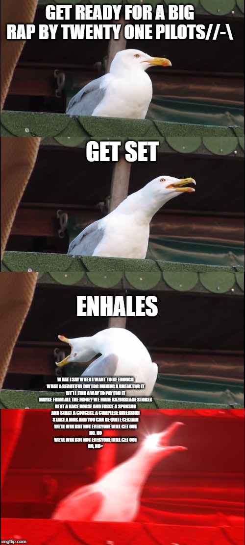 Inhaling Seagull Meme | GET READY FOR A BIG RAP BY TWENTY ONE PILOTS//-\; GET SET; ENHALES; WHAT I SAY WHEN I WANT TO BE ENOUGH
WHAT A BEAUTIFUL DAY FOR MAKING A BREAK FOR IT
WE'LL FIND A WAY TO PAY FOR IT
MAYBE FROM ALL THE MONEY WE MADE RAZORBLADE STORES
RENT A RACE HORSE AND FORCE A SPONSOR
AND START A CONCERT, A COMPLETE DIVERSION
START A MOB AND YOU CAN BE QUITE CERTAIN
WE'LL WIN BUT NOT EVERYONE WILL GET OUT
NO, NO
WE'LL WIN BUT NOT EVERYONE WILL GET OUT
NO, NO> | image tagged in memes,inhaling seagull | made w/ Imgflip meme maker