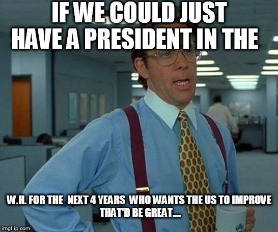 a President  in   FAVOR  OF  AMERICA! | IF WE COULD JUST HAVE A PRESIDENT IN THE; W.H. FOR THE  NEXT 4 YEARS  WHO WANTS THE US TO IMPROVE





 THAT'D BE GREAT.... | image tagged in memes,that would be great,president trump,trump train,donald trump,all the way | made w/ Imgflip meme maker