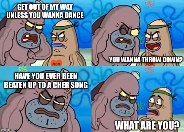 That guys a beast of
Torment | GET OUT OF MY WAY UNLESS YOU WANNA DANCE; YOU WANNA THROW DOWN? HAVE YOU EVER BEEN BEATEN UP TO A CHER SONG; WHAT ARE YOU? | image tagged in how tough are ya | made w/ Imgflip meme maker