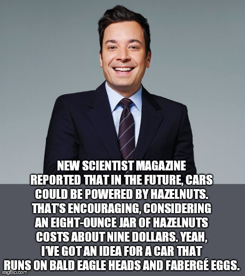 Even fallon knows that green deals are bs | NEW SCIENTIST MAGAZINE REPORTED THAT IN THE FUTURE, CARS COULD BE POWERED BY HAZELNUTS. THAT’S ENCOURAGING, CONSIDERING AN EIGHT-OUNCE JAR OF HAZELNUTS COSTS ABOUT NINE DOLLARS. YEAH, I’VE GOT AN IDEA FOR A CAR THAT RUNS ON BALD EAGLE HEADS AND FABERGÉ EGGS. | image tagged in jimmy fallon,funny memes,donald trump | made w/ Imgflip meme maker