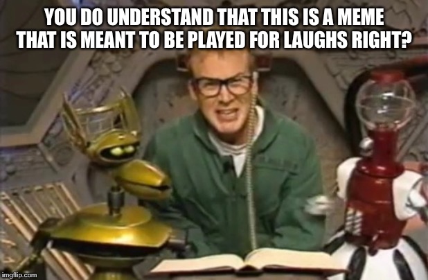 mystery science theater 3000 | YOU DO UNDERSTAND THAT THIS IS A MEME THAT IS MEANT TO BE PLAYED FOR LAUGHS RIGHT? | image tagged in mystery science theater 3000 | made w/ Imgflip meme maker