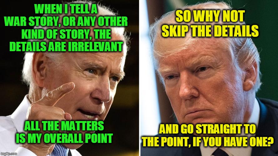 Save Time by Skipping the Details | WHEN I TELL A WAR STORY, OR ANY OTHER KIND OF STORY, THE DETAILS ARE IRRELEVANT; SO WHY NOT SKIP THE DETAILS; AND GO STRAIGHT TO THE POINT, IF YOU HAVE ONE? ALL THE MATTERS IS MY OVERALL POINT | image tagged in joe biden,president trump | made w/ Imgflip meme maker