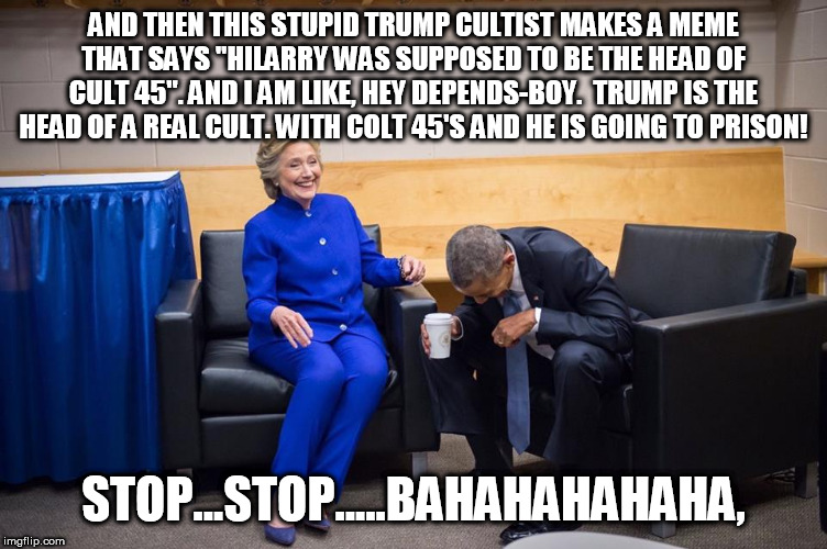 Hillary Obama Laugh | AND THEN THIS STUPID TRUMP CULTIST MAKES A MEME THAT SAYS "HILARRY WAS SUPPOSED TO BE THE HEAD OF CULT 45". AND I AM LIKE, HEY DEPENDS-BOY.  TRUMP IS THE HEAD OF A REAL CULT. WITH COLT 45'S AND HE IS GOING TO PRISON! STOP...STOP.....BAHAHAHAHAHA, | image tagged in hillary obama laugh | made w/ Imgflip meme maker