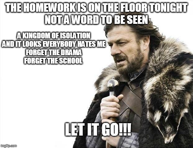 let it go!!! | THE HOMEWORK IS ON THE FLOOR TONIGHT
NOT A WORD TO BE SEEN; A KINGDOM OF ISOLATION
AND IT LOOKS EVERYBODY HATES ME
FORGET THE DRAMA
FORGET THE SCHOOL; LET IT GO!!! | image tagged in memes,brace yourselves x is coming | made w/ Imgflip meme maker