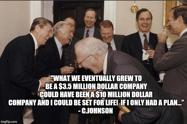 Rich men laughing |  "WHAT WE EVENTUALLY GREW TO BE A $3.5 MILLION DOLLAR COMPANY COULD HAVE BEEN A $10 MILLION DOLLAR COMPANY AND I COULD BE SET FOR LIFE!  IF I ONLY HAD A PLAN…”
- C.JOHNSON | image tagged in ghhg | made w/ Imgflip meme maker