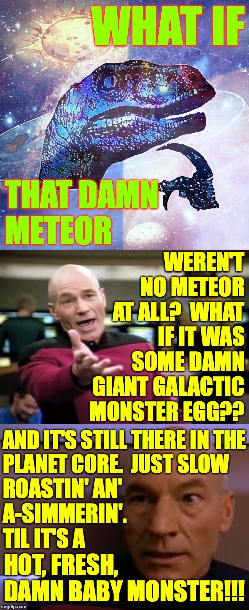 Despite everything that's happened in the last three years, I hope I'm wrong. | WHAT IF; THAT DAMN
METEOR; WEREN'T NO METEOR AT ALL?  WHAT IF IT WAS SOME DAMN GIANT GALACTIC MONSTER EGG?? AND IT'S STILL THERE IN THE
PLANET CORE.  JUST SLOW; ROASTIN' AN'
A-SIMMERIN'.
TIL IT'S A; HOT, FRESH, DAMN BABY MONSTER!!! | image tagged in memes,picard wtf,philosoraptor hd,picard skeert,artificial insemination,abandon ship | made w/ Imgflip meme maker