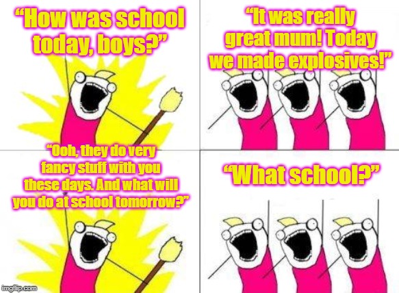 What Do We Want Meme | “How was school today, boys?”; “It was really great mum! Today we made explosives!”; “Ooh, they do very fancy stuff with you these days. And what will you do at school tomorrow?”; “What school?” | image tagged in memes,what do we want | made w/ Imgflip meme maker