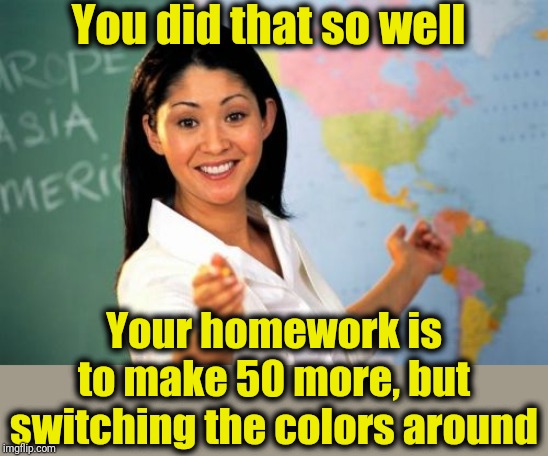 Unhelpful High School Teacher Meme | You did that so well Your homework is to make 50 more, but switching the colors around | image tagged in memes,unhelpful high school teacher | made w/ Imgflip meme maker