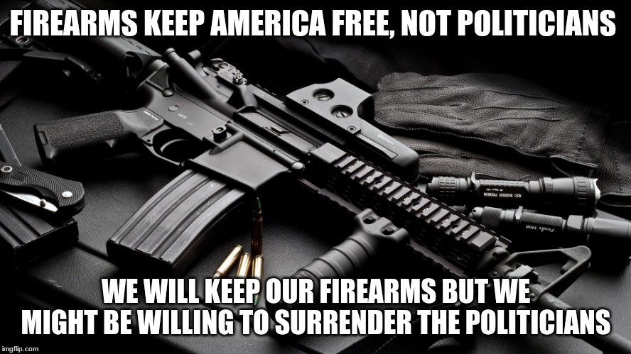 Surrender Politicians not firearms | FIREARMS KEEP AMERICA FREE, NOT POLITICIANS; WE WILL KEEP OUR FIREARMS BUT WE MIGHT BE WILLING TO SURRENDER THE POLITICIANS | image tagged in ar15,2nd amendment,when the government threatens gun ownership buy more guns,carry everyday,yes i carry even in starbucks | made w/ Imgflip meme maker