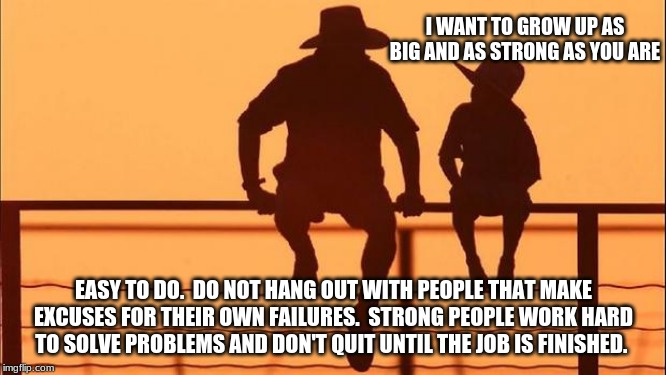Cowboy wisdom, work harder than everyone else | I WANT TO GROW UP AS BIG AND AS STRONG AS YOU ARE; EASY TO DO.  DO NOT HANG OUT WITH PEOPLE THAT MAKE EXCUSES FOR THEIR OWN FAILURES.  STRONG PEOPLE WORK HARD TO SOLVE PROBLEMS AND DON'T QUIT UNTIL THE JOB IS FINISHED. | image tagged in cowboy father and son,cowboy wisdom,hard work is better than the best excuse,avoid progressives and gender confused,excuses are  | made w/ Imgflip meme maker