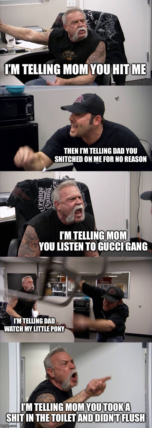 American Chopper Argument Meme | I’M TELLING MOM YOU HIT ME; THEN I’M TELLING DAD YOU SNITCHED ON ME FOR NO REASON; I’M TELLING MOM YOU LISTEN TO GUCCI GANG; I’M TELLING DAD WATCH MY LITTLE PONY; I’M TELLING MOM YOU TOOK A SHIT IN THE TOILET AND DIDN’T FLUSH | image tagged in memes,american chopper argument | made w/ Imgflip meme maker