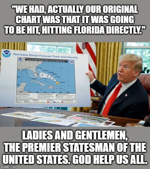 *sigh* | "WE HAD, ACTUALLY OUR ORIGINAL CHART WAS THAT IT WAS GOING TO BE HIT, HITTING FLORIDA DIRECTLY."; LADIES AND GENTLEMEN, THE PREMIER STATESMAN OF THE UNITED STATES. GOD HELP US ALL. | image tagged in trump map dorian alabama,donald trump is an idiot | made w/ Imgflip meme maker