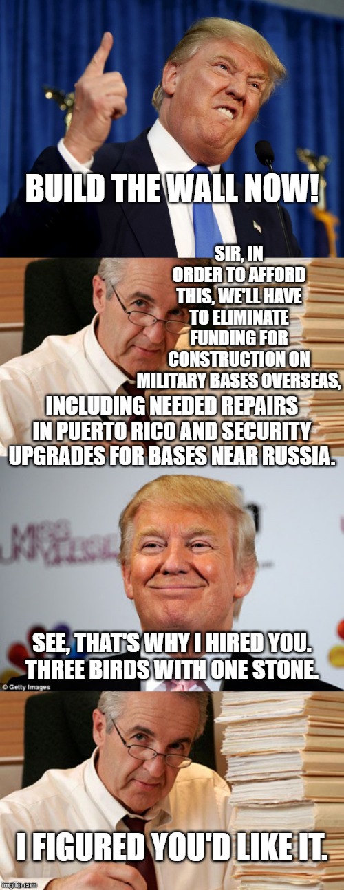 Funny how that works out. | BUILD THE WALL NOW! SIR, IN ORDER TO AFFORD THIS, WE'LL HAVE TO ELIMINATE FUNDING FOR CONSTRUCTION ON MILITARY BASES OVERSEAS, INCLUDING NEEDED REPAIRS IN PUERTO RICO AND SECURITY UPGRADES FOR BASES NEAR RUSSIA. SEE, THAT'S WHY I HIRED YOU.
THREE BIRDS WITH ONE STONE. I FIGURED YOU'D LIKE IT. | image tagged in morally ambiguous accountant,donald trump approves,trump wall mexico | made w/ Imgflip meme maker