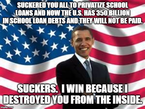 Obama | SUCKERED YOU ALL TO PRIVATIZE SCHOOL LOANS AND NOW THE U.S. HAS 350 BILLION IN SCHOOL LOAN DEBTS AND THEY WILL NOT BE PAID. SUCKERS.  I WIN BECAUSE I DESTROYED YOU FROM THE INSIDE. | image tagged in memes,obama | made w/ Imgflip meme maker