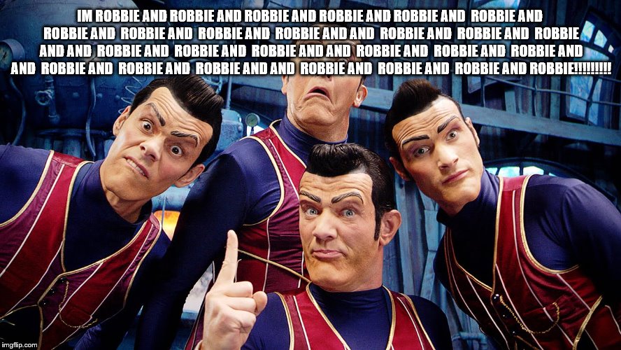 Robbie Rotten's Dream Team | IM ROBBIE AND ROBBIE AND ROBBIE AND ROBBIE AND ROBBIE AND  ROBBIE AND  ROBBIE AND  ROBBIE AND  ROBBIE AND  ROBBIE AND AND  ROBBIE AND  ROBBIE AND  ROBBIE AND AND  ROBBIE AND  ROBBIE AND  ROBBIE AND AND  ROBBIE AND  ROBBIE AND  ROBBIE AND AND  ROBBIE AND  ROBBIE AND  ROBBIE AND AND  ROBBIE AND  ROBBIE AND  ROBBIE AND ROBBIE!!!!!!!!! | image tagged in robbie rotten's dream team | made w/ Imgflip meme maker