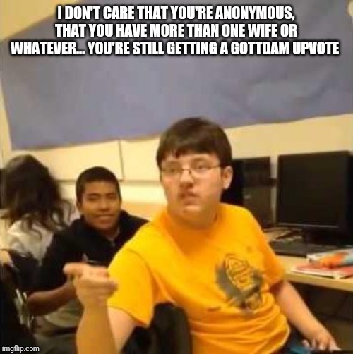 I don't care that you broke your elbow | I DON'T CARE THAT YOU'RE ANONYMOUS, THAT YOU HAVE MORE THAN ONE WIFE OR WHATEVER... YOU'RE STILL GETTING A GOTTDAM UPVOTE | image tagged in i don't care that you broke your elbow | made w/ Imgflip meme maker