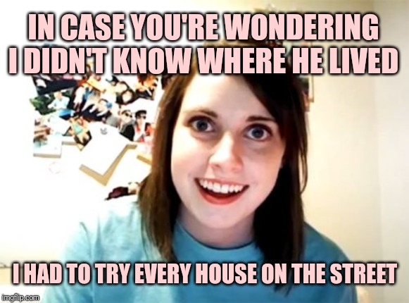 Overly Attached Girlfriend Meme | IN CASE YOU'RE WONDERING I DIDN'T KNOW WHERE HE LIVED I HAD TO TRY EVERY HOUSE ON THE STREET | image tagged in memes,overly attached girlfriend | made w/ Imgflip meme maker