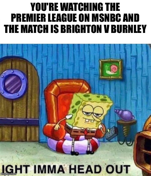 Yawn | YOU'RE WATCHING THE PREMIER LEAGUE ON MSNBC AND THE MATCH IS BRIGHTON V BURNLEY | image tagged in spongebob ight imma head out | made w/ Imgflip meme maker