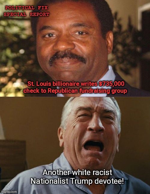 DeNiro crying | POLITICAL FIX
SPECIAL REPORT; St. Louis billionaire writes $735,000 check to Republican fundraising group; Another white racist Nationalist Trump devotee! | image tagged in deniro crying,david l stewart,liberals,stupid celebrities | made w/ Imgflip meme maker