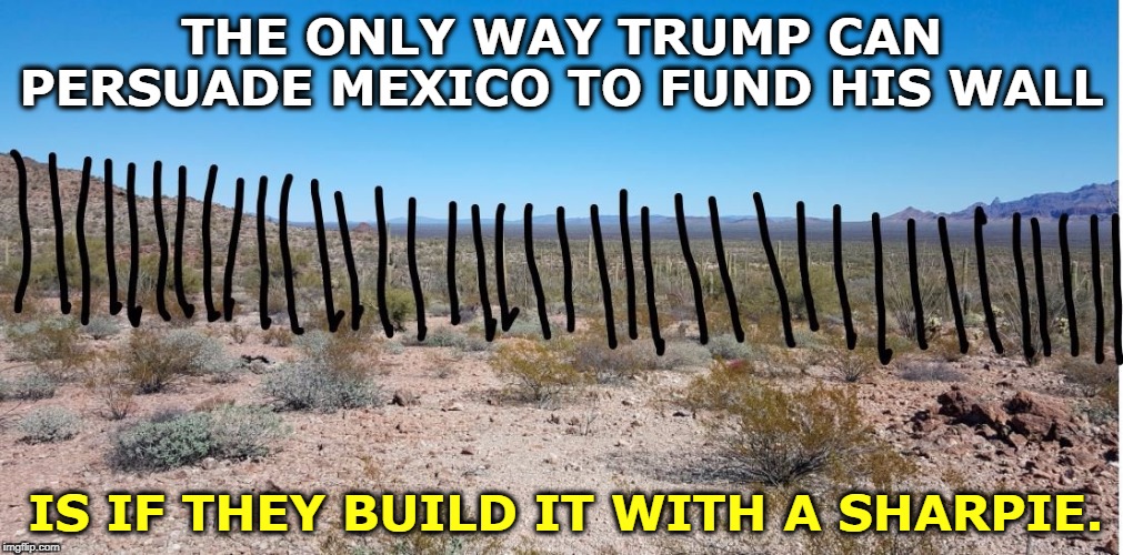 Trump promised us that Mexico would pay for the Wall. | THE ONLY WAY TRUMP CAN PERSUADE MEXICO TO FUND HIS WALL; IS IF THEY BUILD IT WITH A SHARPIE. | image tagged in trump's mexican border wall - keep immigrants out with a sharpie,trump,wall,mexico,immigrant | made w/ Imgflip meme maker