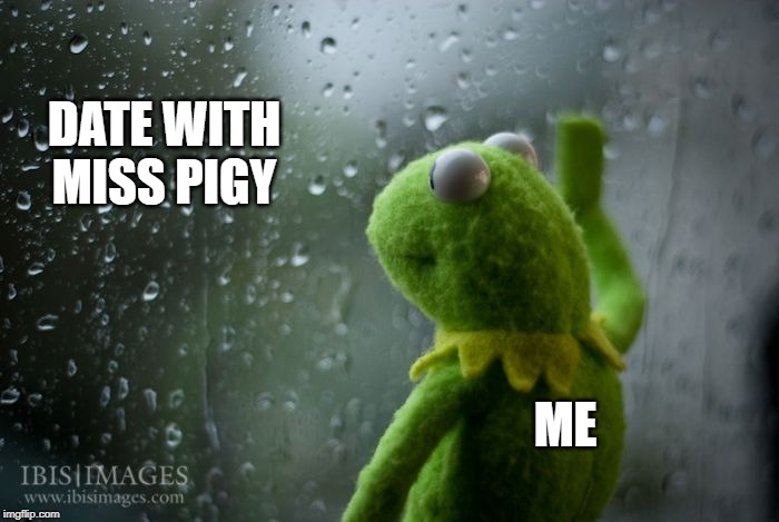 kermit window | DATE WITH MISS PIGY; ME | image tagged in kermit window | made w/ Imgflip meme maker