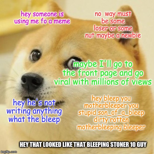 Doge | no  way must be some loser or some nut maybe a newbie; hey someone is using me fo a meme; maybe I'll go to the front page and go viral with millions of views; hey bleep you motherbleeper you stupid son_of_a_bleep dirty rotten motherbleeping bleeper; hey he's not writing anything what the bleep; HEY THAT LOOKED LIKE THAT BLEEPING STONER 10 GUY | image tagged in memes,doge | made w/ Imgflip meme maker