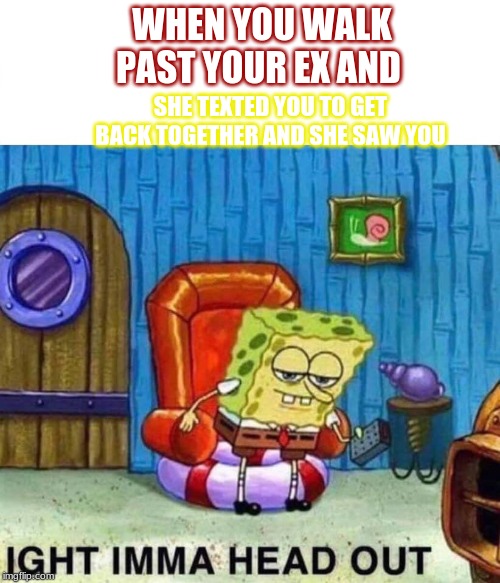 Spongebob Ight Imma Head Out Meme | WHEN YOU WALK PAST YOUR EX AND; SHE TEXTED YOU TO GET BACK TOGETHER AND SHE SAW YOU | image tagged in spongebob ight imma head out | made w/ Imgflip meme maker