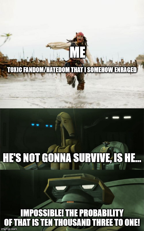 ME; TOXIC FANDOM/HATEDOM THAT I SOMEHOW ENRAGED; HE'S NOT GONNA SURVIVE, IS HE... IMPOSSIBLE! THE PROBABILITY OF THAT IS TEN THOUSAND THREE TO ONE! | image tagged in memes,jack sparrow being chased,disbelieving tactical droid | made w/ Imgflip meme maker