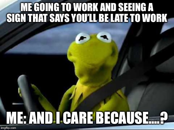 Kermit Car | ME GOING TO WORK AND SEEING A SIGN THAT SAYS YOU’LL BE LATE TO WORK; ME: AND I CARE BECAUSE....? | image tagged in kermit car | made w/ Imgflip meme maker
