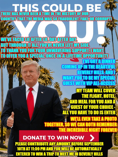 Guaranteed He'll Be Dining With Whomever "Donates" The Most | THERE HAS NEVER BEEN A TIME IN THE HISTORY OF OUR COUNTRY THAT THE MEDIA WAS SO FRAUDULENT, FAKE, OR CORRUPT! WE’VE FACED LIE AFTER LIE, DAY AFTER DAY, BUT THROUGH IT ALL, YOU’VE NEVER LEFT MY SIDE. TO THANK YOU FOR YOUR UNWAVERING SUPPORT, I WANT TO OFFER YOU A SPECIAL, ONCE-IN-A-LIFETIME OPPORTUNITY; I’VE GOT A DINNER COMING UP IN THE BEAUTIFUL BEVERLY HILLS, AND I WANT YOU TO BE MY SPECIAL GUEST WITH VIP ALL-ACCESS; MY TEAM WILL COVER THE FLIGHT, HOTEL, AND MEAL FOR YOU AND A GUEST OF YOUR CHOICE - ALL YOU HAVE TO DO IS ENTER; WE’LL EVEN TAKE A PHOTO TOGETHER, SO WE CAN BOTH REMEMBER THE INCREDIBLE NIGHT FOREVER; PLEASE CONTRIBUTE ANY AMOUNT BEFORE SEPTEMBER 10TH AT 11:59 PM AND YOU WILL BE AUTOMATICALLY ENTERED TO WIN A TRIP TO MEET ME IN BEVERLY HILLS | image tagged in memes,trump unfit unqualified dangerous,lock him up,liar in chief,liar liar,liar liar pants on fire | made w/ Imgflip meme maker