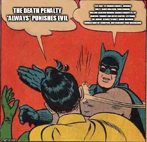 Batman Slapping Robin Meme | THE DEATH PENALTY *ALWAYS* PUNISHES EVIL; TELL THAT TO THOMAS CORNELL, DOMINIC DALEY, JAMES HALLIGAN, JOHN GORDON, WILLIAM JACKSON MARION, CHARLES HUDSPETH, ED JOHNSON, THOMAS AND MEEKS GRIFFIN, LEO FRANK, JOE ARRIDY, GEORGE STINNEY, BRIAN BALDWIN, THOMAS MARTIN THOMPSON, AND CAMERON TODD WILLINGHAM | image tagged in memes,batman slapping robin,death penalty,death sentence,execution,miscarriage of justice | made w/ Imgflip meme maker