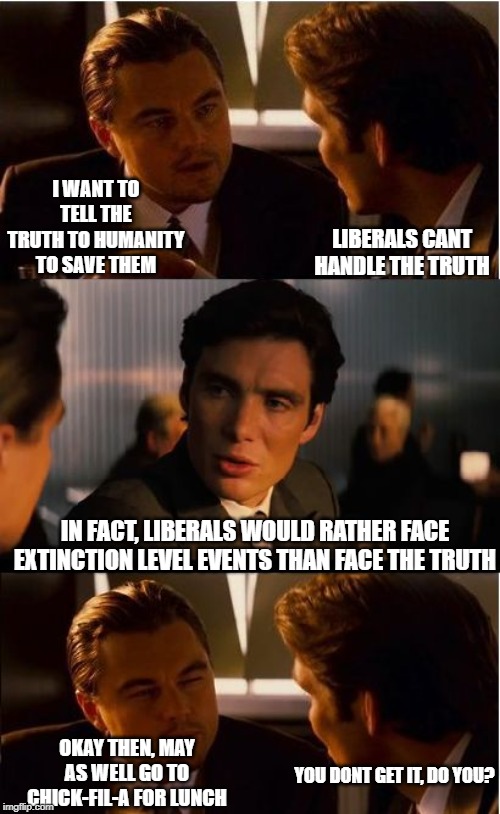 Theater | I WANT TO TELL THE TRUTH TO HUMANITY TO SAVE THEM; LIBERALS CANT HANDLE THE TRUTH; IN FACT, LIBERALS WOULD RATHER FACE EXTINCTION LEVEL EVENTS THAN FACE THE TRUTH; OKAY THEN, MAY AS WELL GO TO CHICK-FIL-A FOR LUNCH; YOU DONT GET IT, DO YOU? | image tagged in liberal logic,stupid liberals,full retard,truth,liberal hypocrisy,special kind of stupid | made w/ Imgflip meme maker