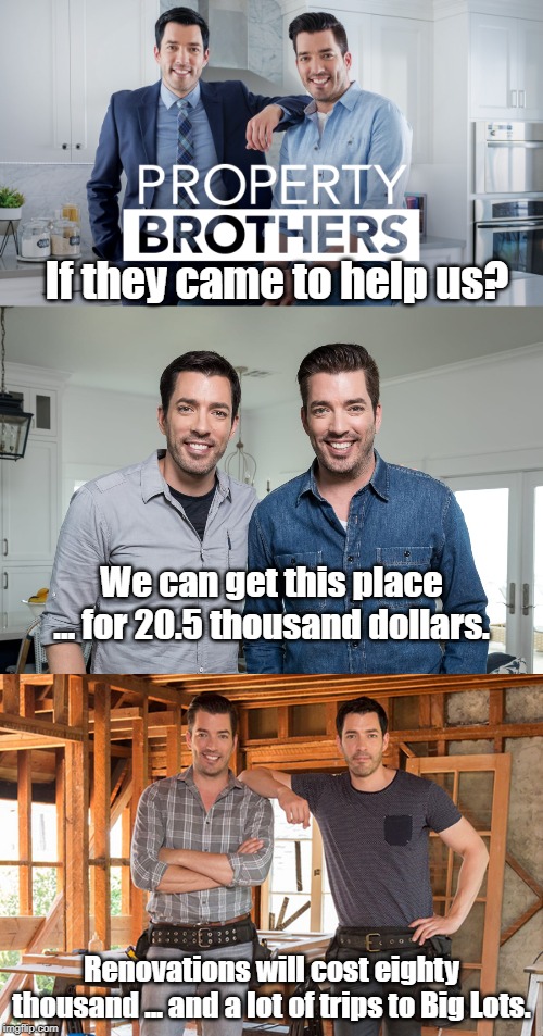 When watching HGTV and realizing what it would be like if you were on that show. | If they came to help us? We can get this place ... for 20.5 thousand dollars. Renovations will cost eighty thousand ... and a lot of trips to Big Lots. | image tagged in property brothers | made w/ Imgflip meme maker