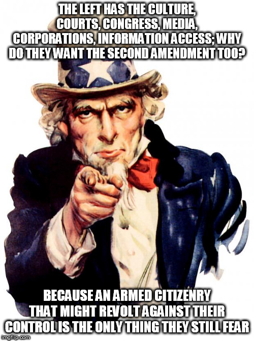 Uncle Sam Meme | THE LEFT HAS THE CULTURE, COURTS, CONGRESS, MEDIA, CORPORATIONS, INFORMATION ACCESS; WHY DO THEY WANT THE SECOND AMENDMENT TOO? BECAUSE AN ARMED CITIZENRY THAT MIGHT REVOLT AGAINST THEIR CONTROL IS THE ONLY THING THEY STILL FEAR | image tagged in memes,uncle sam | made w/ Imgflip meme maker