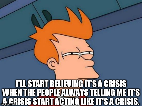Futurama Fry | I'LL START BELIEVING IT'S A CRISIS WHEN THE PEOPLE ALWAYS TELLING ME IT'S A CRISIS START ACTING LIKE IT'S A CRISIS. | image tagged in memes,futurama fry | made w/ Imgflip meme maker
