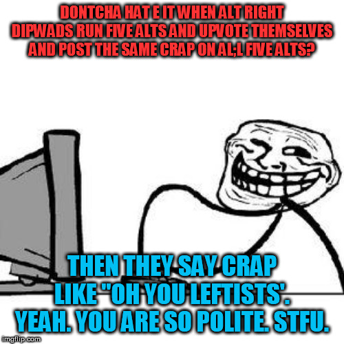 running five alts and saying the same crap on all five | DONTCHA HAT E IT WHEN ALT RIGHT DIPWADS RUN FIVE ALTS AND UPVOTE THEMSELVES AND POST THE SAME CRAP ON AL;L FIVE ALTS? THEN THEY SAY CRAP LIKE "OH YOU LEFTISTS'. YEAH. YOU ARE SO POLITE. STFU. | image tagged in get trolled alt delete,the alt right cant meme,upvoting yourself on multiple alts,alt right | made w/ Imgflip meme maker